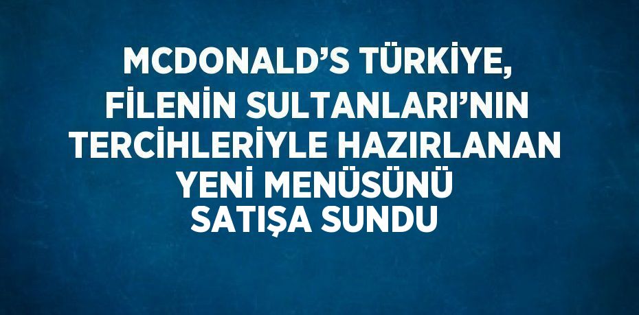 MCDONALD’S TÜRKİYE, FİLENİN SULTANLARI’NIN TERCİHLERİYLE HAZIRLANAN YENİ MENÜSÜNÜ SATIŞA SUNDU