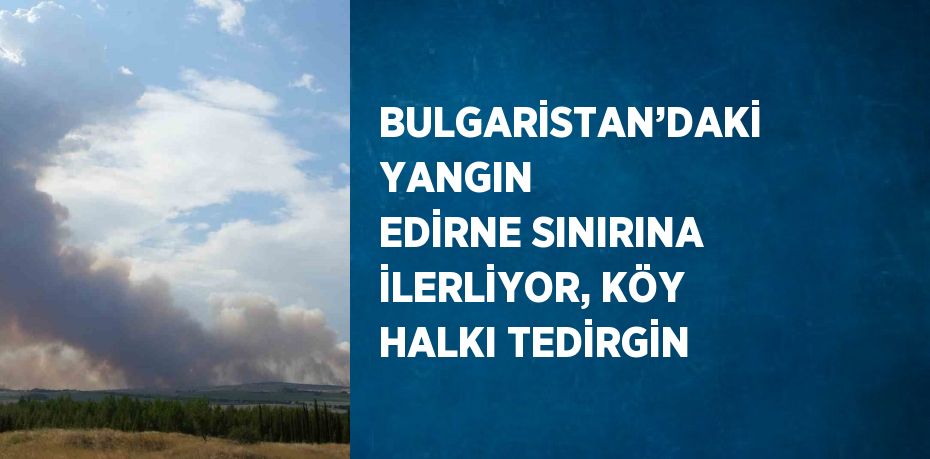 BULGARİSTAN’DAKİ YANGIN EDİRNE SINIRINA İLERLİYOR, KÖY HALKI TEDİRGİN