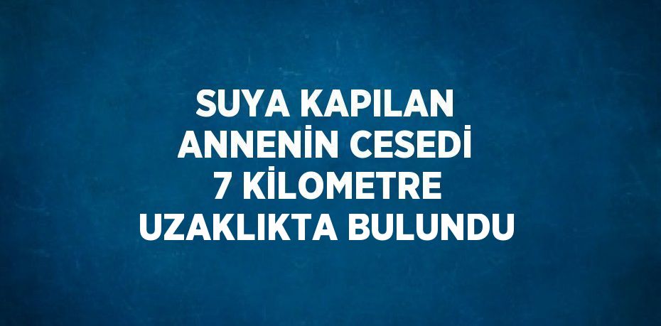 SUYA KAPILAN ANNENİN CESEDİ 7 KİLOMETRE UZAKLIKTA BULUNDU