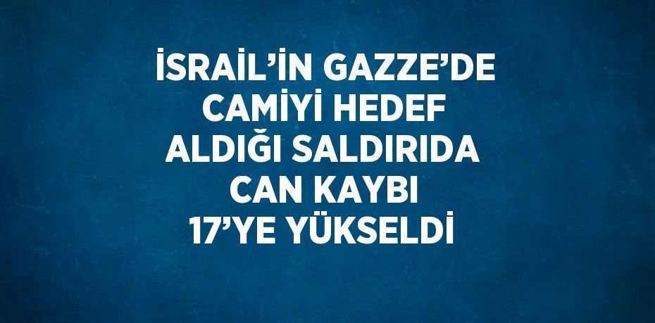 İSRAİL’İN GAZZE’DE CAMİYİ HEDEF ALDIĞI SALDIRIDA CAN KAYBI 17’YE YÜKSELDİ