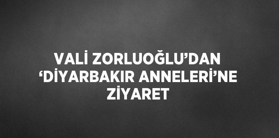 VALİ ZORLUOĞLU’DAN ‘DİYARBAKIR ANNELERİ’NE ZİYARET