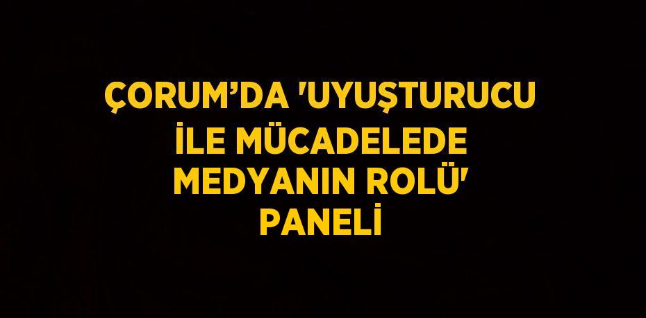 ÇORUM’DA 'UYUŞTURUCU İLE MÜCADELEDE MEDYANIN ROLÜ' PANELİ