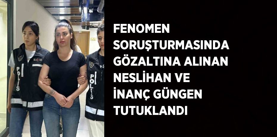 FENOMEN SORUŞTURMASINDA GÖZALTINA ALINAN NESLİHAN VE İNANÇ GÜNGEN TUTUKLANDI