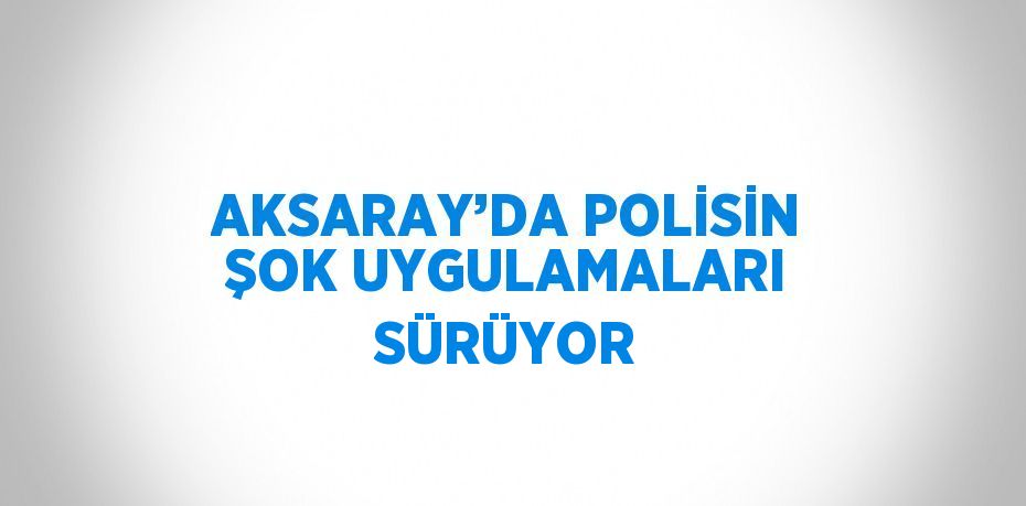 AKSARAY’DA POLİSİN ŞOK UYGULAMALARI SÜRÜYOR