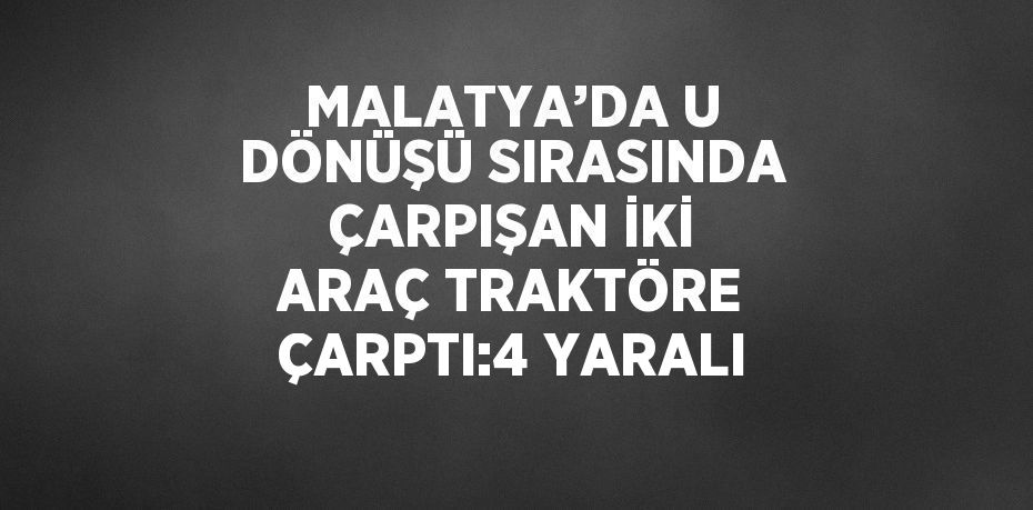 MALATYA’DA U DÖNÜŞÜ SIRASINDA ÇARPIŞAN İKİ ARAÇ TRAKTÖRE ÇARPTI:4 YARALI