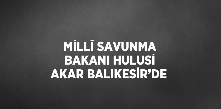 MİLLÎ SAVUNMA BAKANI HULUSİ AKAR BALIKESİR’DE