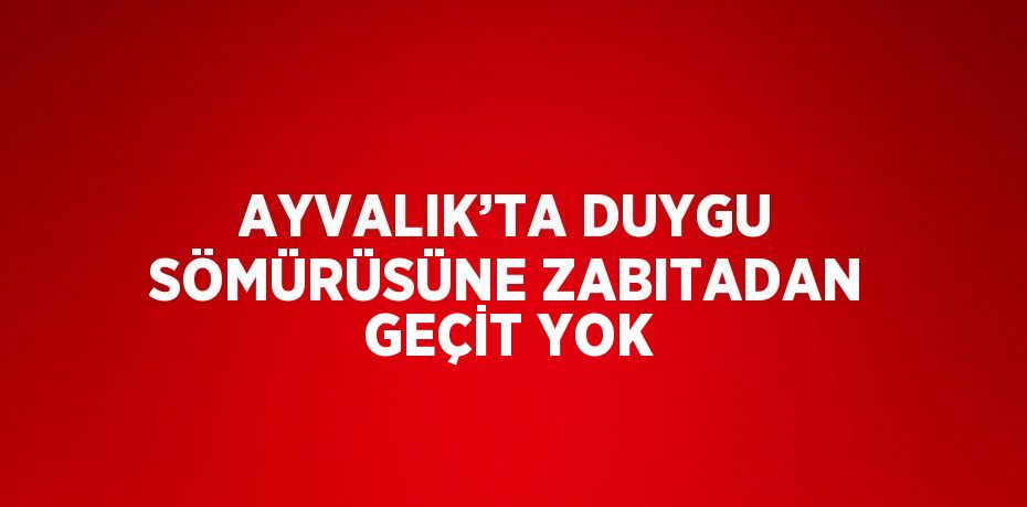 AYVALIK’TA DUYGU SÖMÜRÜSÜNE ZABITADAN GEÇİT YOK