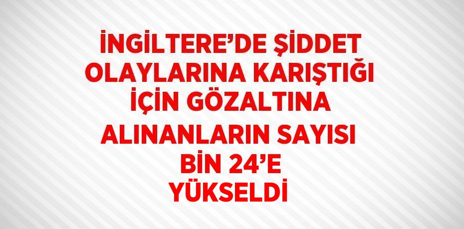 İNGİLTERE’DE ŞİDDET OLAYLARINA KARIŞTIĞI İÇİN GÖZALTINA ALINANLARIN SAYISI BİN 24’E YÜKSELDİ