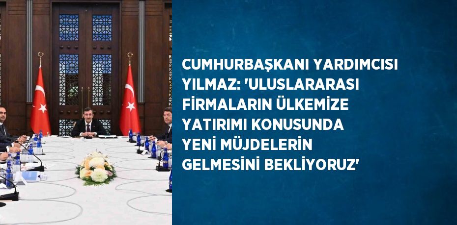 CUMHURBAŞKANI YARDIMCISI YILMAZ: 'ULUSLARARASI FİRMALARIN ÜLKEMİZE YATIRIMI KONUSUNDA YENİ MÜJDELERİN GELMESİNİ BEKLİYORUZ'