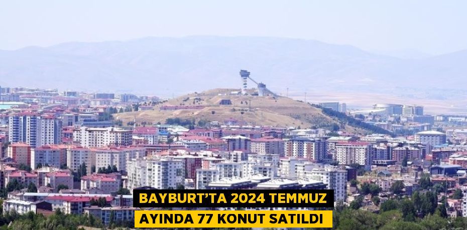 BAYBURT’TA 2024 TEMMUZ AYINDA 77 KONUT SATILDI