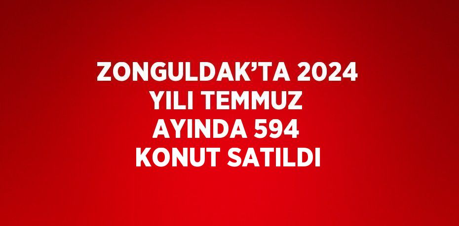 ZONGULDAK’TA 2024 YILI TEMMUZ AYINDA 594 KONUT SATILDI