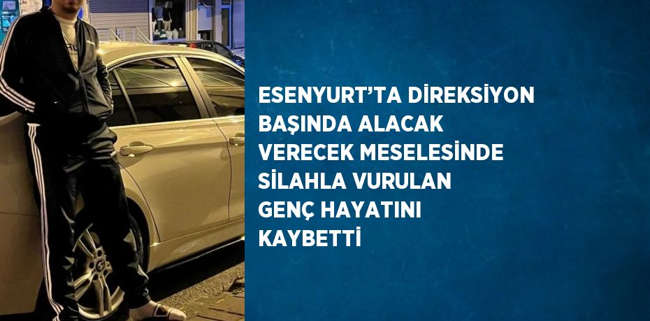 ESENYURT’TA DİREKSİYON BAŞINDA ALACAK VERECEK MESELESİNDE SİLAHLA VURULAN GENÇ HAYATINI KAYBETTİ