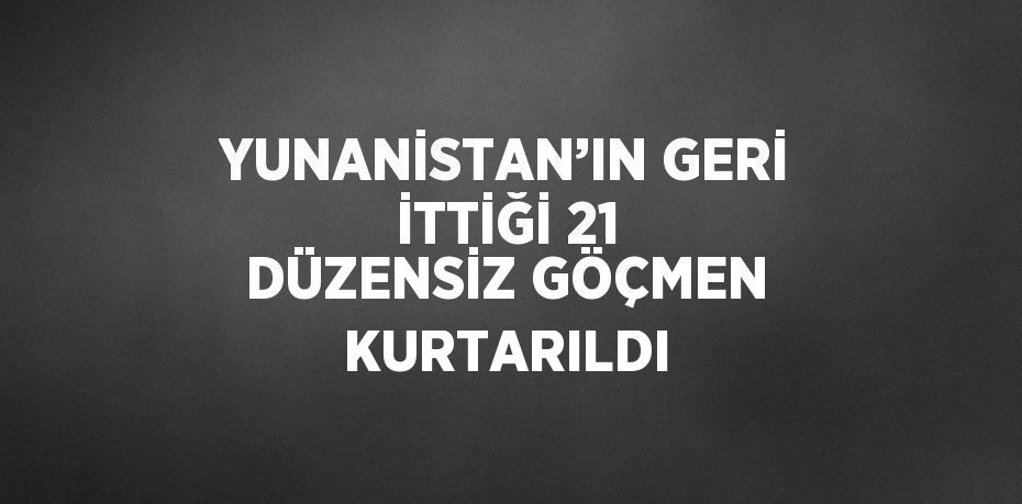 YUNANİSTAN’IN GERİ İTTİĞİ 21 DÜZENSİZ GÖÇMEN KURTARILDI