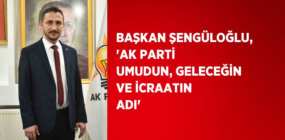 BAŞKAN ŞENGÜLOĞLU, 'AK PARTİ UMUDUN, GELECEĞİN VE İCRAATIN ADI'