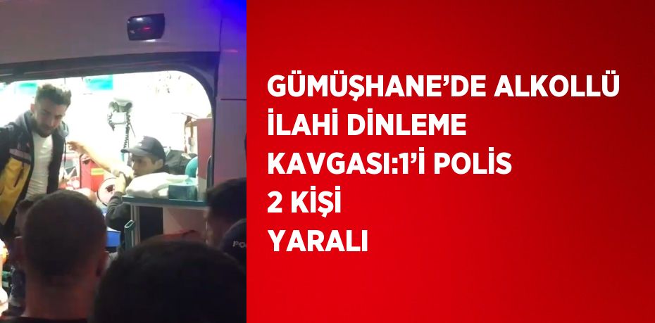 GÜMÜŞHANE’DE ALKOLLÜ İLAHİ DİNLEME KAVGASI:1’İ POLİS 2 KİŞİ YARALI