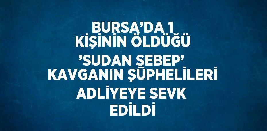 BURSA’DA 1 KİŞİNİN ÖLDÜĞÜ ’SUDAN SEBEP’ KAVGANIN ŞÜPHELİLERİ ADLİYEYE SEVK EDİLDİ