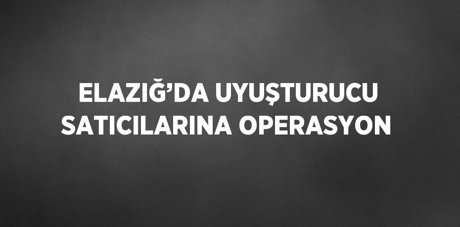 ELAZIĞ’DA UYUŞTURUCU SATICILARINA OPERASYON