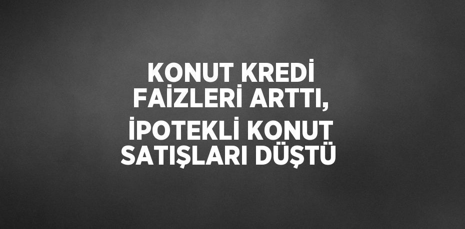 KONUT KREDİ FAİZLERİ ARTTI, İPOTEKLİ KONUT SATIŞLARI DÜŞTÜ