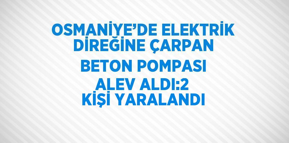 OSMANİYE’DE ELEKTRİK DİREĞİNE ÇARPAN BETON POMPASI ALEV ALDI:2 KİŞİ YARALANDI