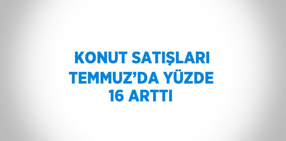 KONUT SATIŞLARI TEMMUZ’DA YÜZDE 16 ARTTI