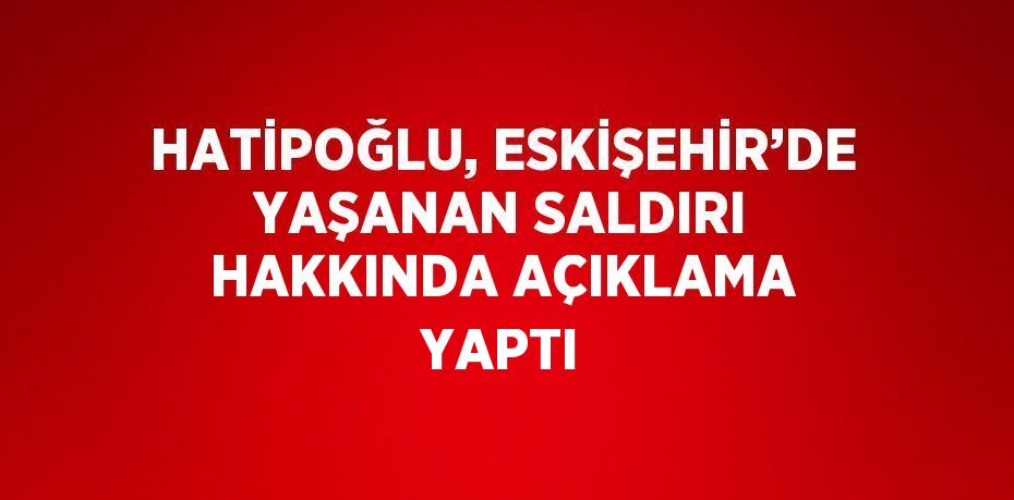 HATİPOĞLU, ESKİŞEHİR’DE YAŞANAN SALDIRI HAKKINDA AÇIKLAMA YAPTI