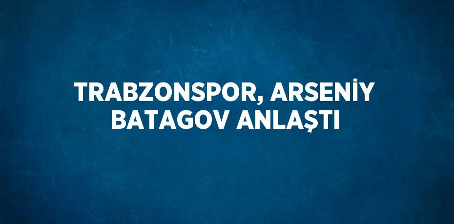 TRABZONSPOR, ARSENİY BATAGOV ANLAŞTI