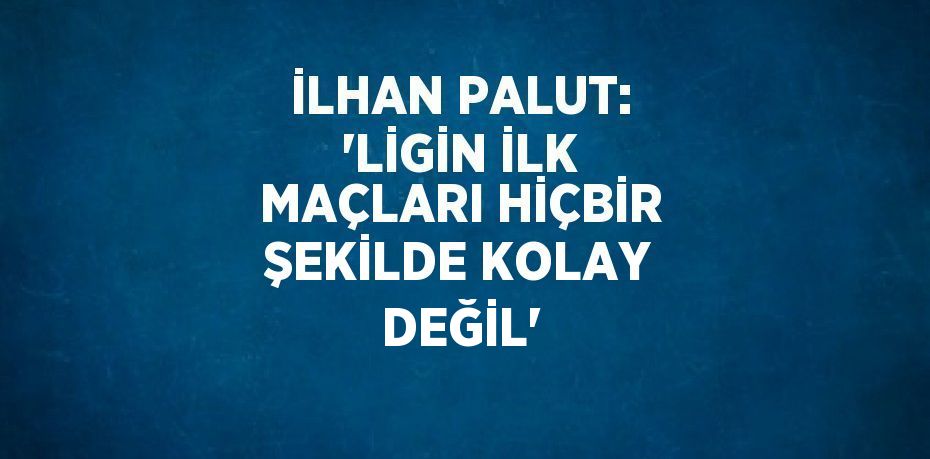 İLHAN PALUT: 'LİGİN İLK MAÇLARI HİÇBİR ŞEKİLDE KOLAY DEĞİL'