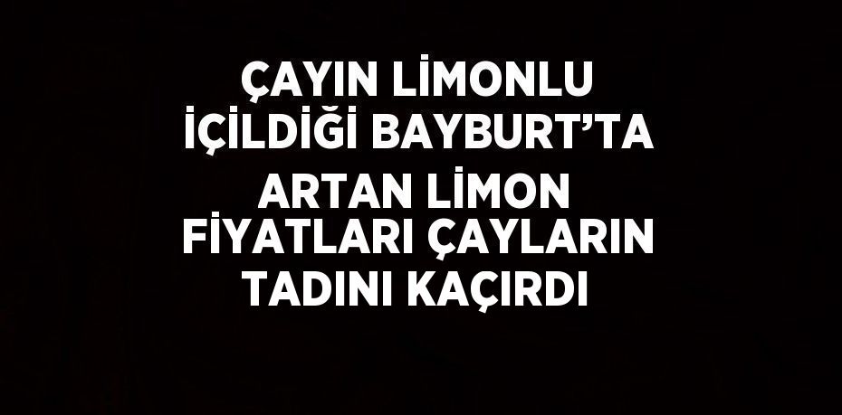 ÇAYIN LİMONLU İÇİLDİĞİ BAYBURT’TA ARTAN LİMON FİYATLARI ÇAYLARIN TADINI KAÇIRDI