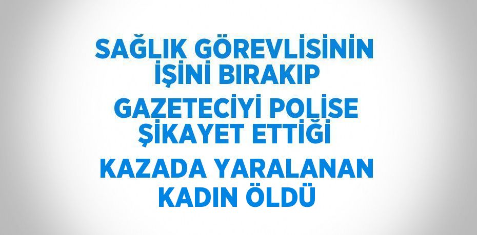 SAĞLIK GÖREVLİSİNİN İŞİNİ BIRAKIP GAZETECİYİ POLİSE ŞİKAYET ETTİĞİ KAZADA YARALANAN KADIN ÖLDÜ