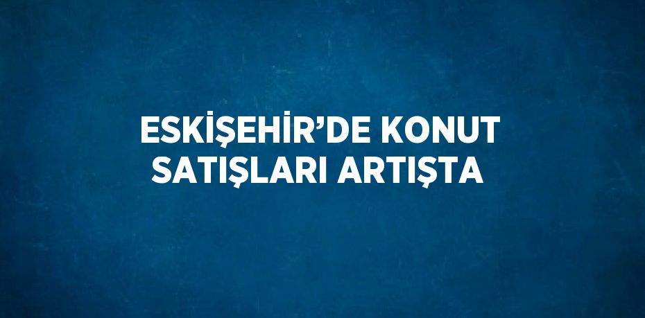 ESKİŞEHİR’DE KONUT SATIŞLARI ARTIŞTA