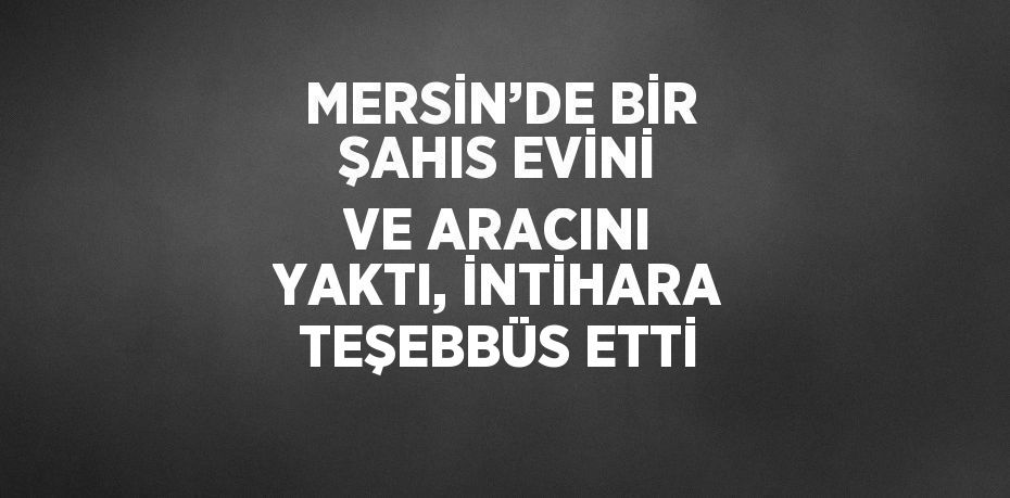 MERSİN’DE BİR ŞAHIS EVİNİ VE ARACINI YAKTI, İNTİHARA TEŞEBBÜS ETTİ