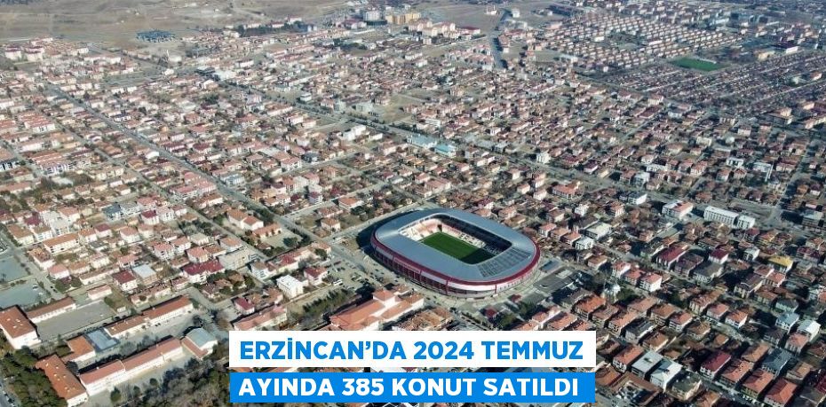 ERZİNCAN’DA 2024 TEMMUZ AYINDA 385 KONUT SATILDI