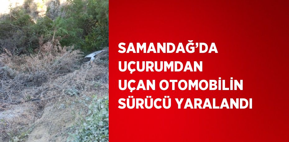 SAMANDAĞ’DA UÇURUMDAN UÇAN OTOMOBİLİN SÜRÜCÜ YARALANDI