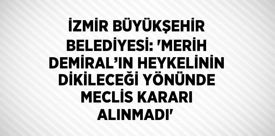 İZMİR BÜYÜKŞEHİR BELEDİYESİ: 'MERİH DEMİRAL’IN HEYKELİNİN DİKİLECEĞİ YÖNÜNDE MECLİS KARARI ALINMADI'