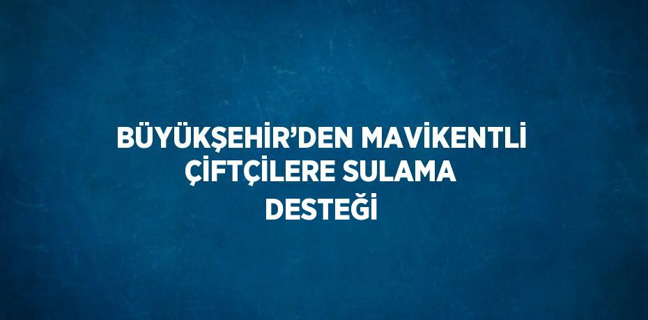 BÜYÜKŞEHİR’DEN MAVİKENTLİ ÇİFTÇİLERE SULAMA DESTEĞİ