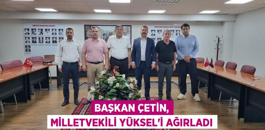 BAŞKAN ÇETİN, MİLLETVEKİLİ YÜKSEL’İ AĞIRLADI