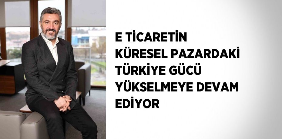 E TİCARETİN KÜRESEL PAZARDAKİ TÜRKİYE GÜCÜ YÜKSELMEYE DEVAM EDİYOR