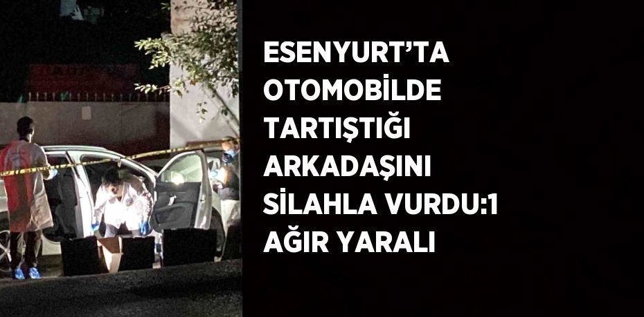 ESENYURT’TA OTOMOBİLDE TARTIŞTIĞI ARKADAŞINI SİLAHLA VURDU:1 AĞIR YARALI