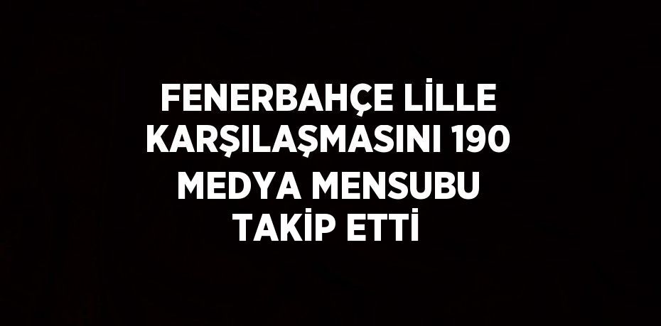 FENERBAHÇE LİLLE KARŞILAŞMASINI 190 MEDYA MENSUBU TAKİP ETTİ