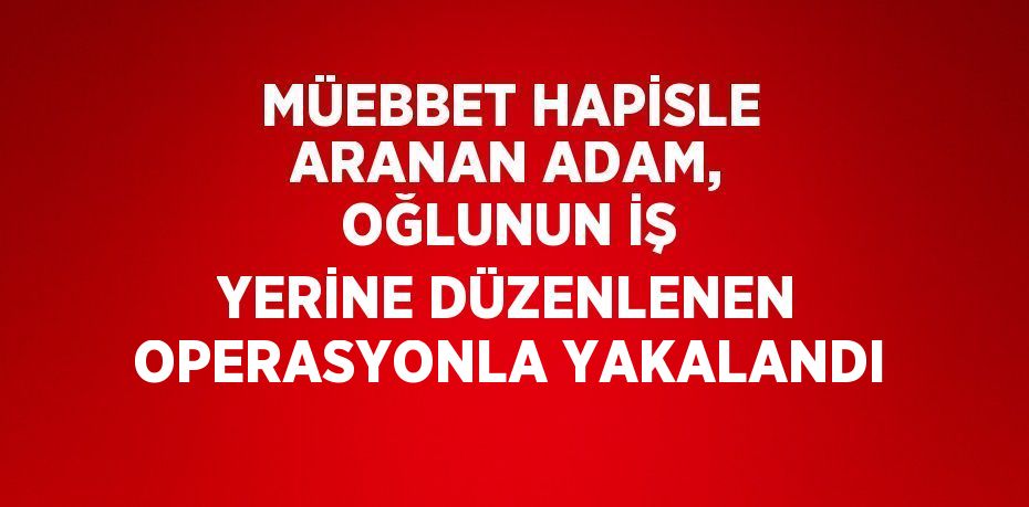 MÜEBBET HAPİSLE ARANAN ADAM, OĞLUNUN İŞ YERİNE DÜZENLENEN OPERASYONLA YAKALANDI