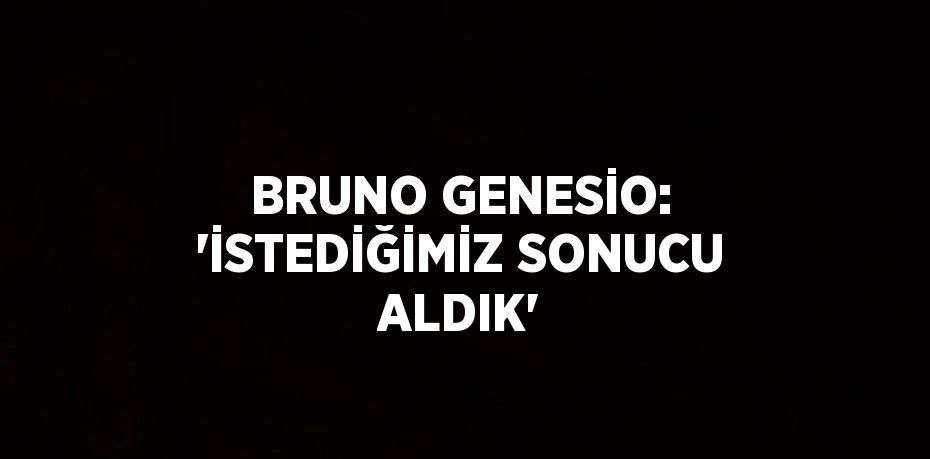 BRUNO GENESİO: 'İSTEDİĞİMİZ SONUCU ALDIK'