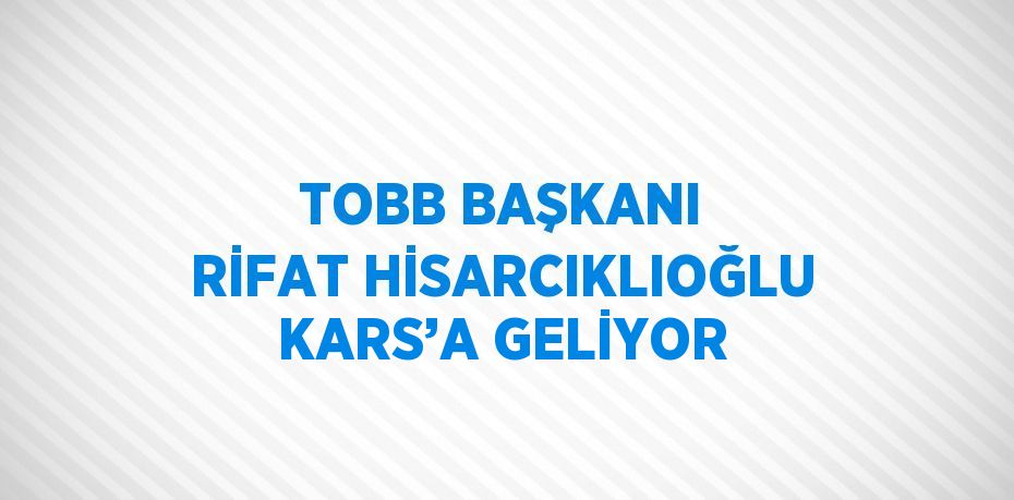 TOBB BAŞKANI RİFAT HİSARCIKLIOĞLU KARS’A GELİYOR