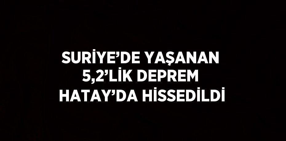 SURİYE’DE YAŞANAN 5,2’LİK DEPREM HATAY’DA HİSSEDİLDİ