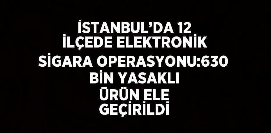 İSTANBUL’DA 12 İLÇEDE ELEKTRONİK SİGARA OPERASYONU:630 BİN YASAKLI ÜRÜN ELE GEÇİRİLDİ