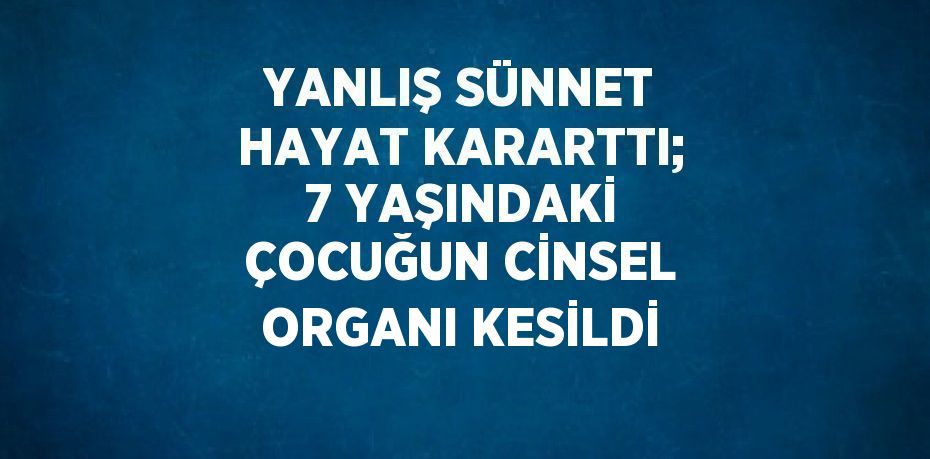 YANLIŞ SÜNNET HAYAT KARARTTI; 7 YAŞINDAKİ ÇOCUĞUN CİNSEL ORGANI KESİLDİ