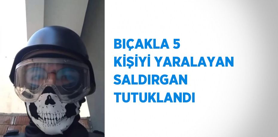 BIÇAKLA 5 KİŞİYİ YARALAYAN SALDIRGAN TUTUKLANDI