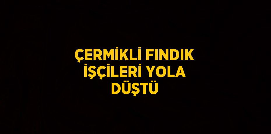 ÇERMİKLİ FINDIK İŞÇİLERİ YOLA DÜŞTÜ