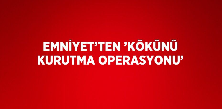 EMNİYET’TEN ’KÖKÜNÜ KURUTMA OPERASYONU’