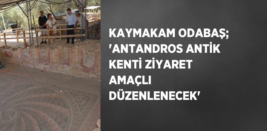 KAYMAKAM ODABAŞ; 'ANTANDROS ANTİK KENTİ ZİYARET AMAÇLI DÜZENLENECEK'