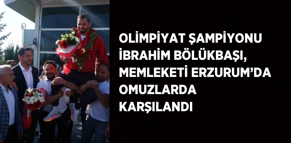 OLİMPİYAT ŞAMPİYONU İBRAHİM BÖLÜKBAŞI, MEMLEKETİ ERZURUM’DA OMUZLARDA KARŞILANDI